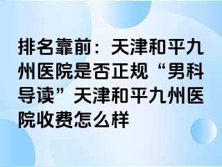 排名靠前：天津和平九洲医院是否正规“男科导读”天津和平九洲医院收费怎么样