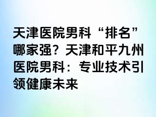 天津医院男科“排名”哪家强？天津和平九洲医院男科：专业技术引领健康未来