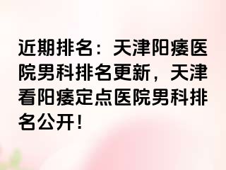 近期排名：天津阳痿医院男科排名更新，天津看阳痿定点医院男科排名公开！