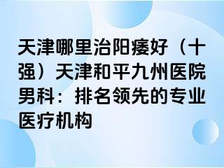 天津哪里治阳痿好（十强）天津和平九洲医院男科：排名领先的专业医疗机构