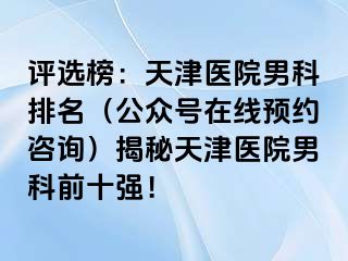 评选榜：天津医院男科排名（公众号在线预约咨询）揭秘天津医院男科前十强！