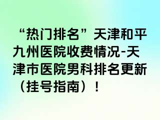 “热门排名”天津和平九洲医院收费情况-天津市医院男科排名更新（挂号指南）！