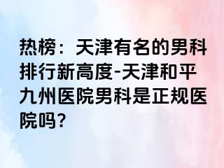 热榜：天津有名的男科排行新高度-天津和平九洲医院男科是正规医院吗?