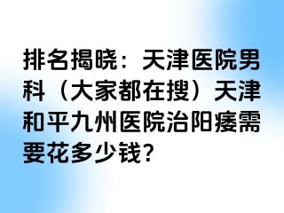 排名揭晓：天津医院男科（大家都在搜）天津和平九洲医院治阳痿需要花多少钱？