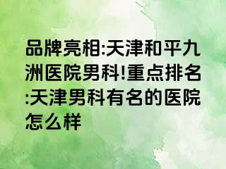 品牌亮相:天津和平九洲医院男科!重点排名:天津男科有名的医院怎么样