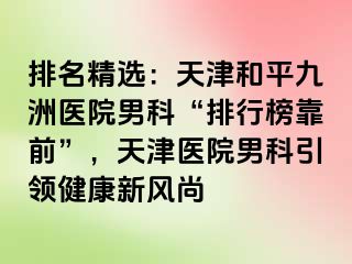 排名精选：天津和平九洲医院男科“排行榜靠前”，天津医院男科引领健康新风尚