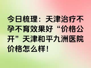 今日梳理：天津治疗不孕不育效果好“价格公开”天津和平九洲医院价格怎么样！