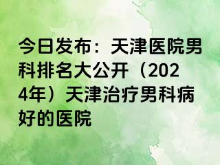 今日发布：天津医院男科排名大公开（2024年）天津治疗男科病好的医院