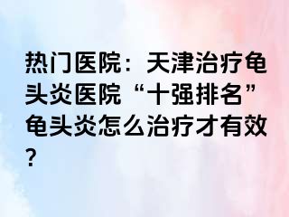 热门医院：天津治疗龟头炎医院“十强排名”龟头炎怎么治疗才有效？