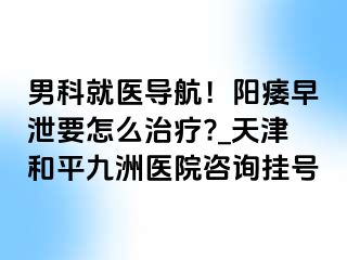 男科就医导航！阳痿早泄要怎么治疗?_天津和平九洲医院咨询挂号