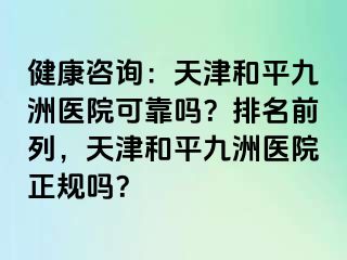 健康咨询：天津和平九洲医院可靠吗？排名前列，天津和平九洲医院正规吗？