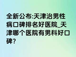 全新公布:天津治男性病口碑排名好医院_天津哪个医院有男科好口碑？