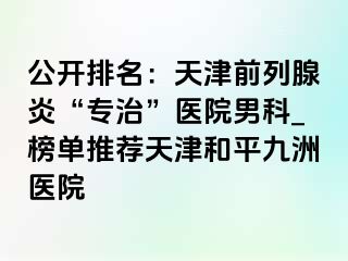 公开排名：天津前列腺炎“专治”医院男科_榜单推荐天津和平九洲医院