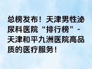 总榜发布！天津男性泌尿科医院“排行榜”-天津和平九洲医院高品质的医疗服务！