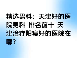 精选男科：天津好的医院男科-排名前十-天津治疗阳痿好的医院在哪？