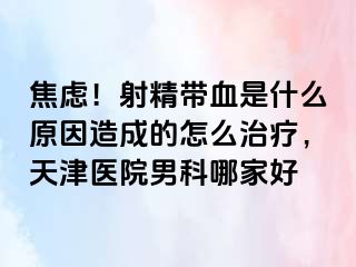 焦虑！射精带血是什么原因造成的怎么治疗，天津医院男科哪家好