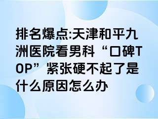 排名爆点:天津和平九洲医院看男科“口碑TOP”紧张硬不起了是什么原因怎么办