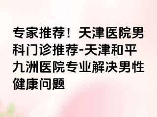 专家推荐！天津医院男科门诊推荐-天津和平九洲医院专业解决男性健康问题