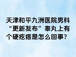 天津和平九洲医院男科“更新发布”睾丸上有个硬疙瘩是怎么回事?