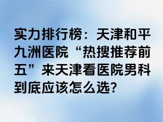 实力排行榜：天津和平九洲医院“热搜推荐前五”来天津看医院男科到底应该怎么选？