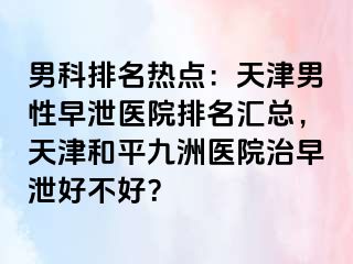 男科排名热点：天津男性早泄医院排名汇总，天津和平九洲医院治早泄好不好？