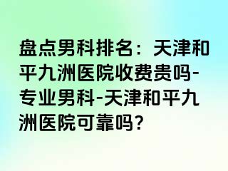 盘点男科排名：天津和平九洲医院收费贵吗-专业男科-天津和平九洲医院可靠吗？