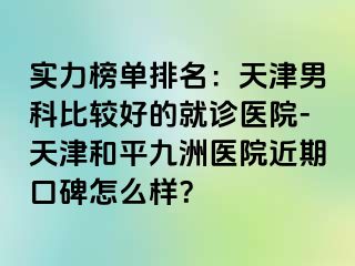 实力榜单排名：天津男科比较好的就诊医院-天津和平九洲医院近期口碑怎么样？