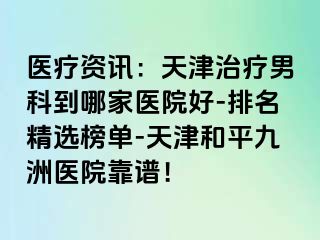 医疗资讯：天津治疗男科到哪家医院好-排名精选榜单-天津和平九洲医院靠谱！