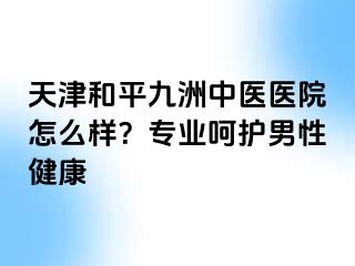 天津和平九洲中医医院怎么样？专业呵护男性健康