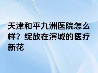 天津和平九洲医院怎么样？绽放在滨城的医疗新花